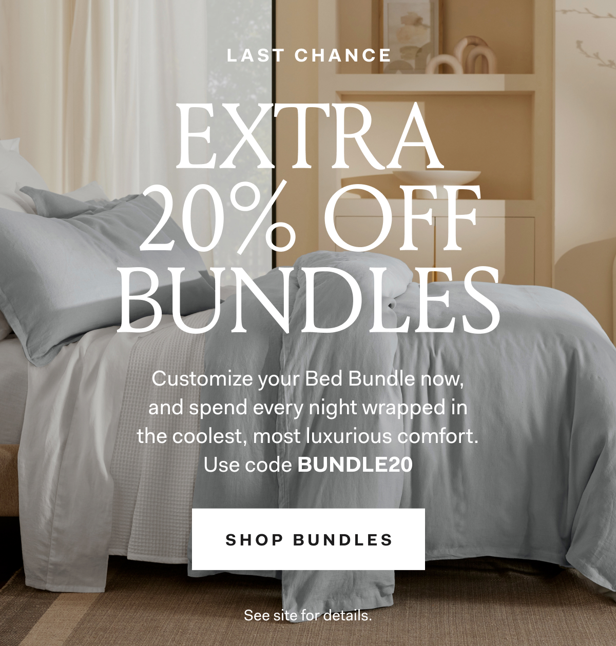 LAST CHANCE EXTRA 20% Off Bundles Customize your Bed Bundle now, and spend every night wrapped in the coolest, most luxurious comfort. Use code BUNDLE20 SHOP BUNDLES See site for details