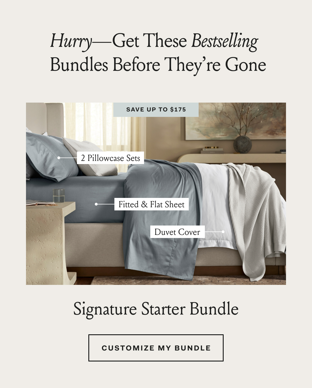 Hurry—Get These Bestselling Bundles Before They're Gone SAVE UP TO $175 2 Pillowcase Sets Fitted & Flat Sheet Duvet Cover Signature Starter Bundles CUSTOMIZE MY BUNDLE