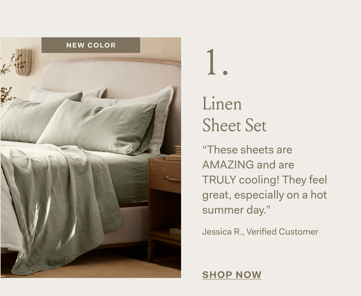 NEW COLOR 1 Linen Sheet Set “These sheets are AMAZING and are TRULY cooling! They feel great, especially on a hot summer day.” Jessica R., Verified Customer SHOP NOW