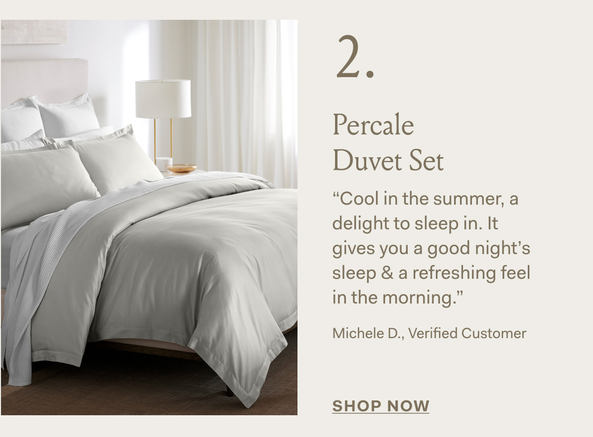 2 . Percale Duvet Set “Cool in the summer, a delight to sleep in. It gives you a good night's sleep & a refreshing feel in the morning.” Michele D., Verified Customer SHOP NOW