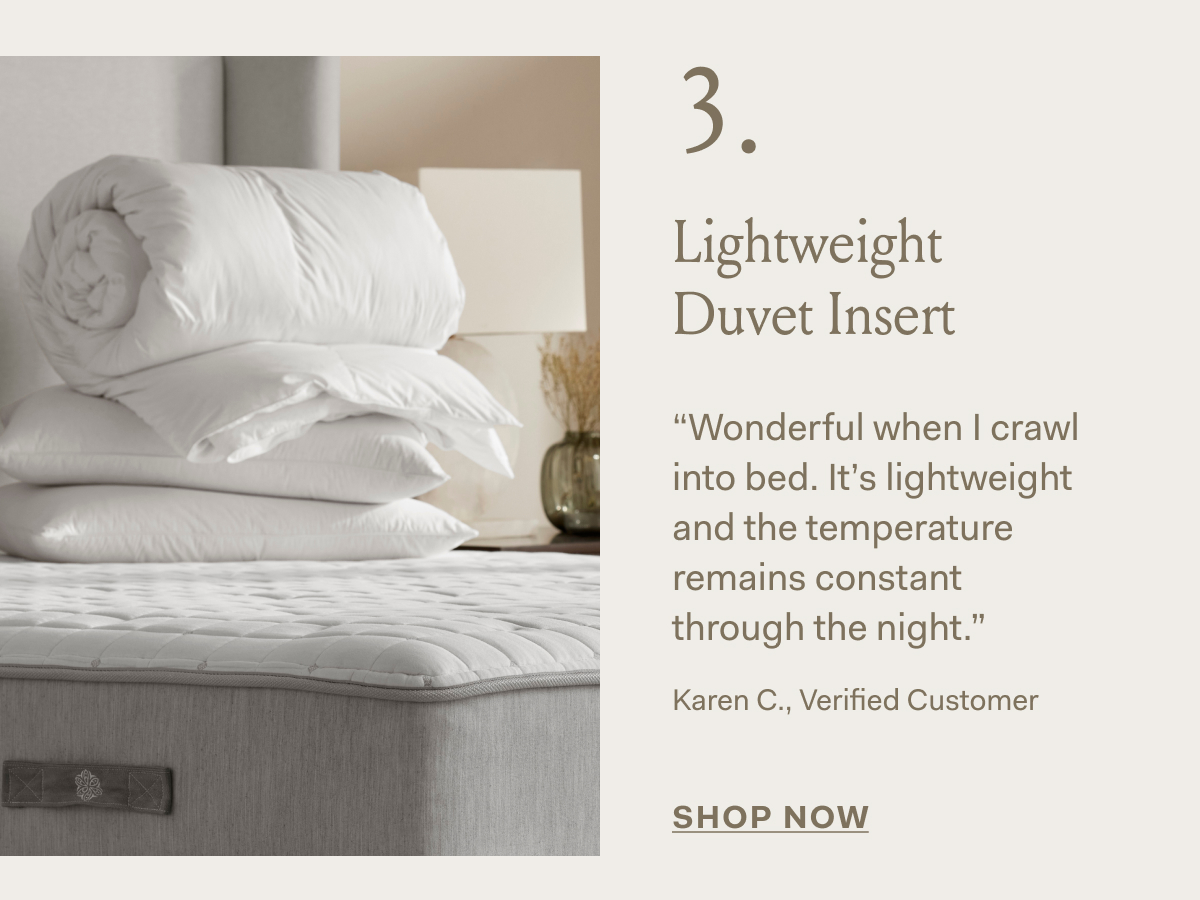 3. Lightweight Duvet Insert “Wonderful when | crawl into bed. It's lightweight and the temperature remains constant through the night.” Karen C., Verified Customer SHOP NOW