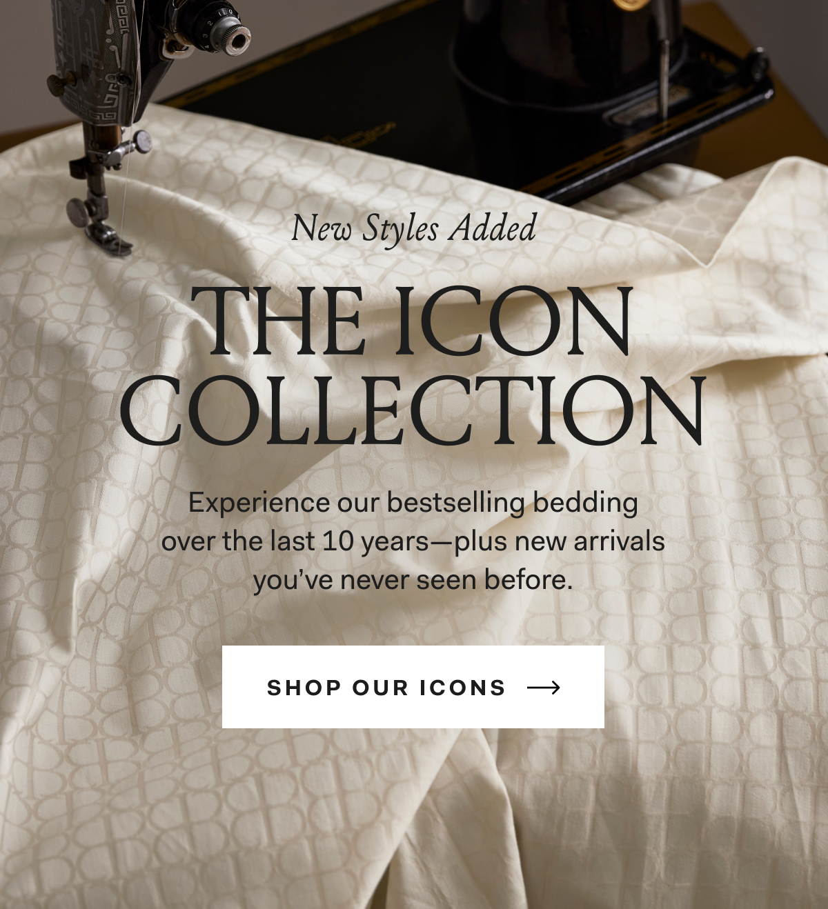 New Styles Added The Icon Collection Experience our bestselling bedding over the last 10 years—plus new arrivals you’ve never seen before. Shop Our Icons 