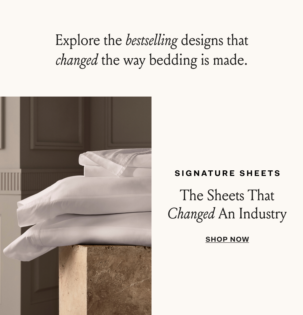 Explore the bestselling designs that changed the way bedding is made. SIGNATURE SHEETS The Sheets That Changed An Industry SHOP NOW