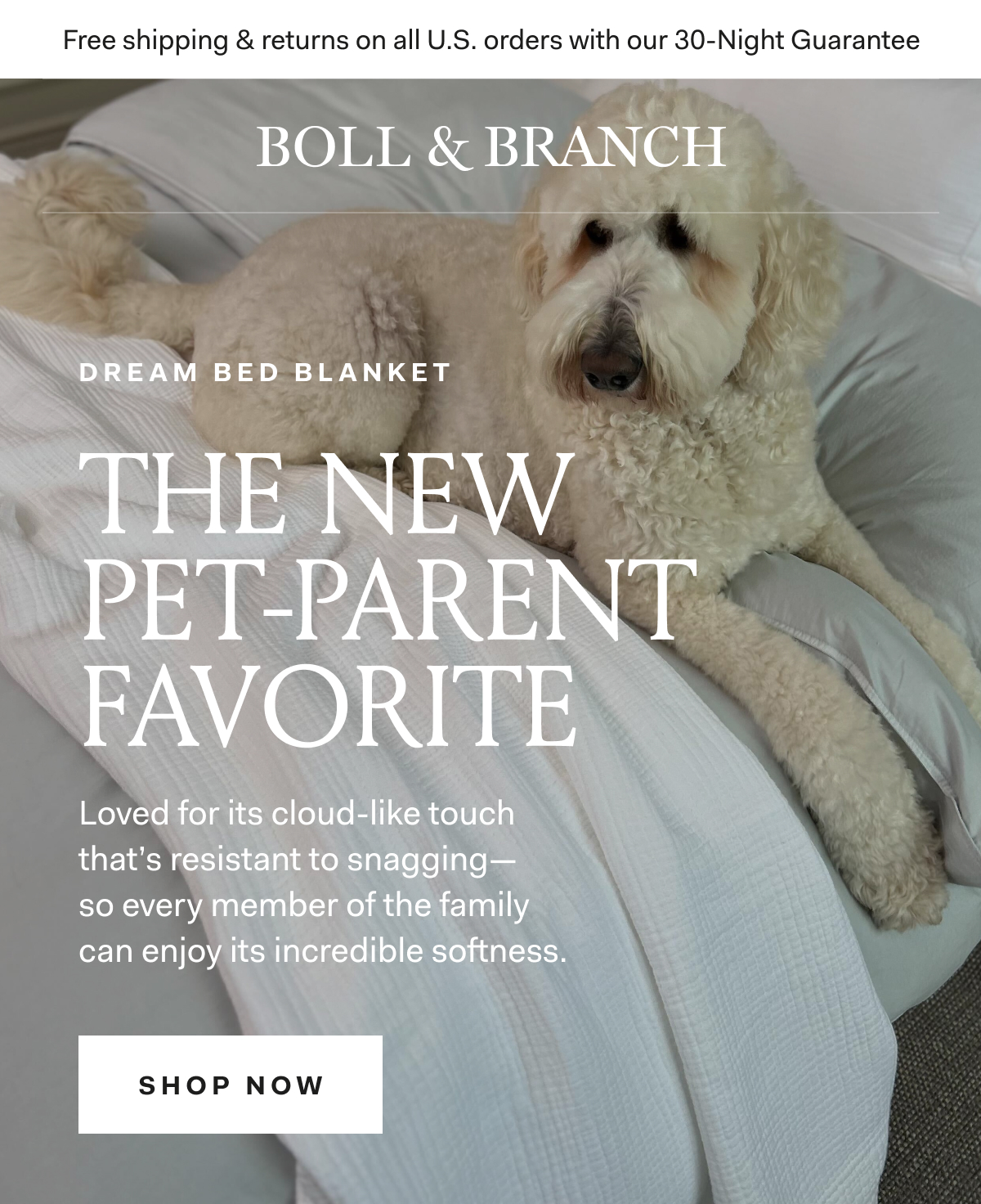 Free shipping & returns on all U.S. orders with our 30-Night Guarantee | BOLL & BRANCH DREAM BED BLANKET THE NEW PET-PARENT FAVORITE Loved for its cloud-like touch that's resistant to snagging - so every member of the family can anjoy its incredible softness SHOP NOW 