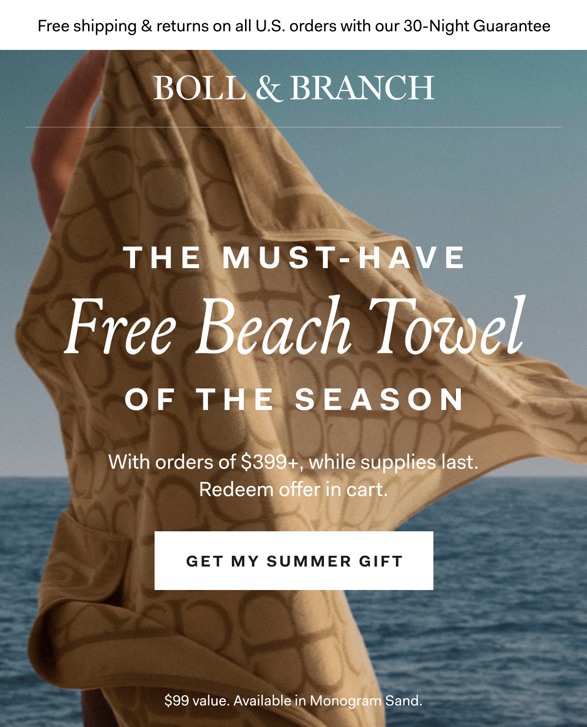 Free shipping & returns on all U.S. orders with our 30-Night Guarantee | BOLL & BRANCH THIS MUST-HAVE FREE BEACH TOWEL With orders of $399+, while supplies last. Redeem offer in cart. GET MY SUMMER GIFT $99 Value. Available in Monogram Sand