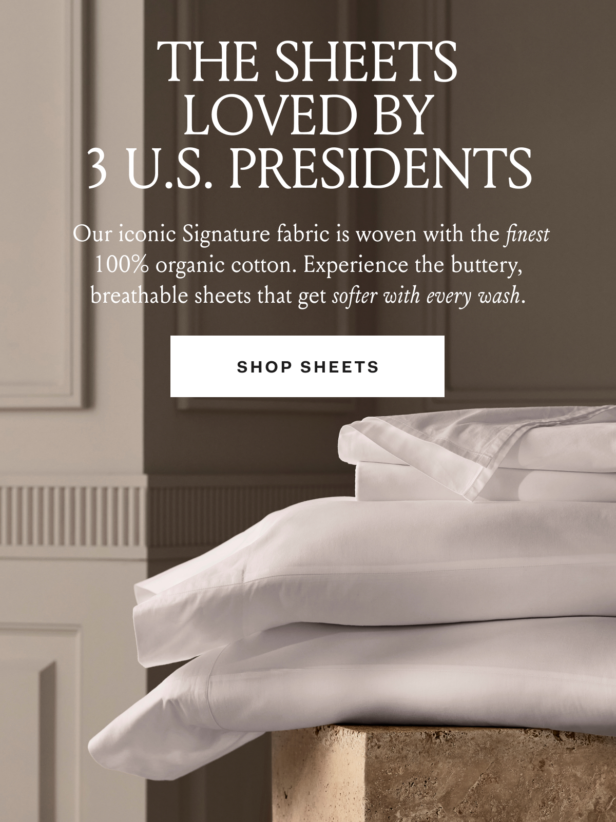 THE SHEETS LOVED BY 3 U. PRESIDENTS Our iconic Signature fabric is woven with the finest organic cotton. Experience the buttery, breathable sheets that get softer with every wash. SHOP SHEETS