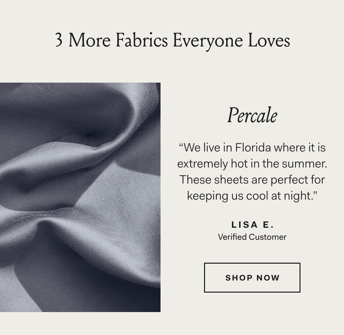 3 More Fabrics Everyone Loves Percale “We live in Florida where it is extremely hot in the summer. These sheets are perfect for keeping us cool at night.” LISA E. Verified Customer SHOP NOW