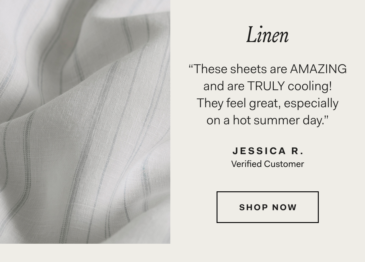 Linen “These sheets are AMAZING and are TRULY cooling! They feel great, especially on a hot summer day.” JESSICA R. Verified Customer SHOP NOW