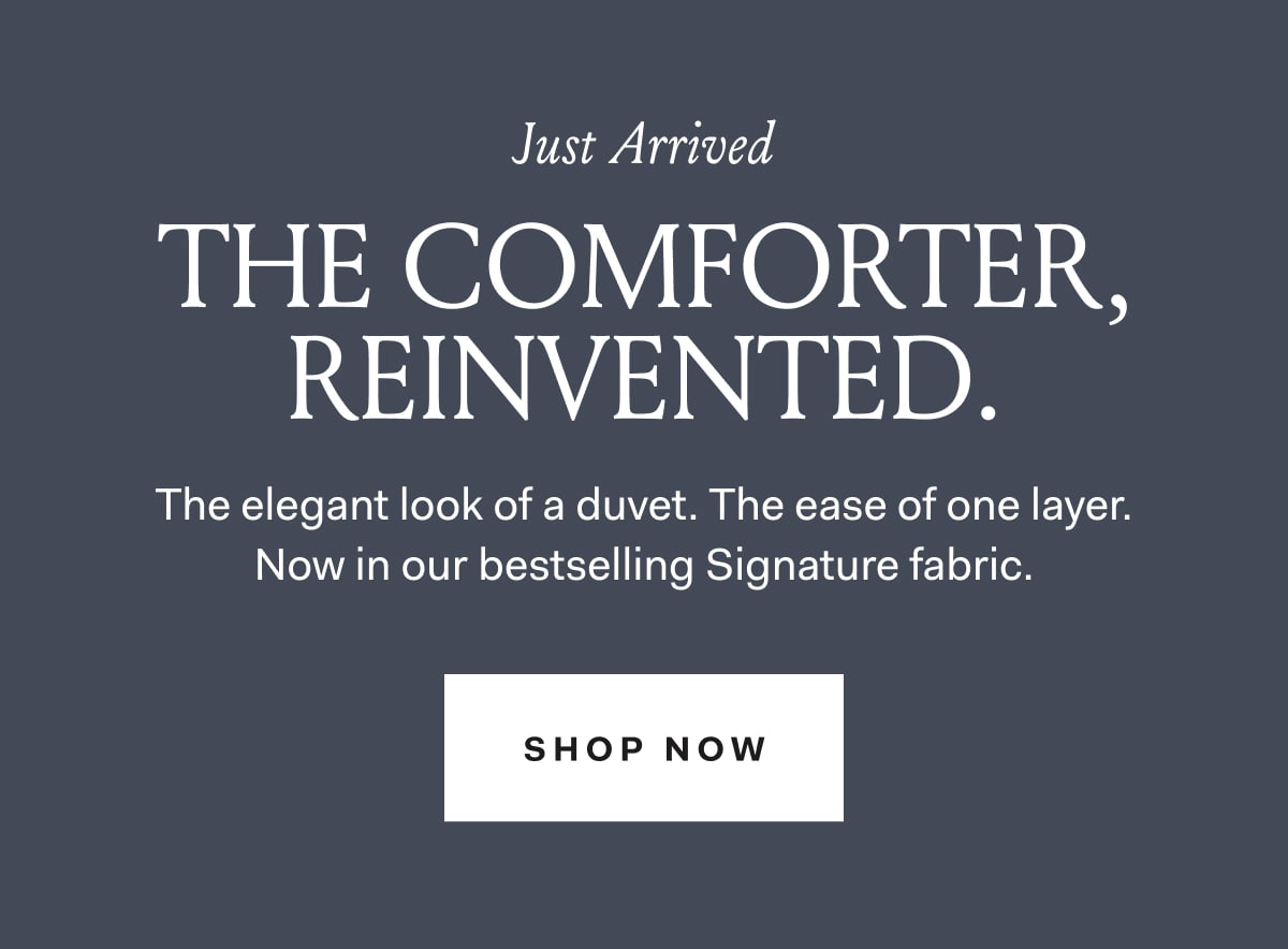 Just Arrived | THE COMFORTER, REINVENTED. The elegant look of a duvet. The ease of one layer. Now in our bestselling Signature fabric | SHOP NOW