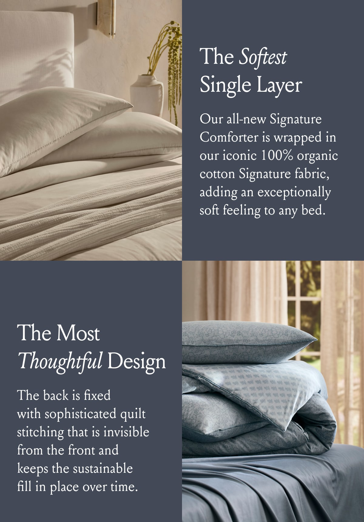 The Softest Single Layer | Our all-new Signature Comforter is wrapped in our iconic 100% organic cotton Signature fabric, adding an exceptionally soft feeling to any bed. The Most Thoughtful Design | The back is fixed with sophisticated quilt stitching that is invisible from the front and keeps the sustainable fill in place over time.