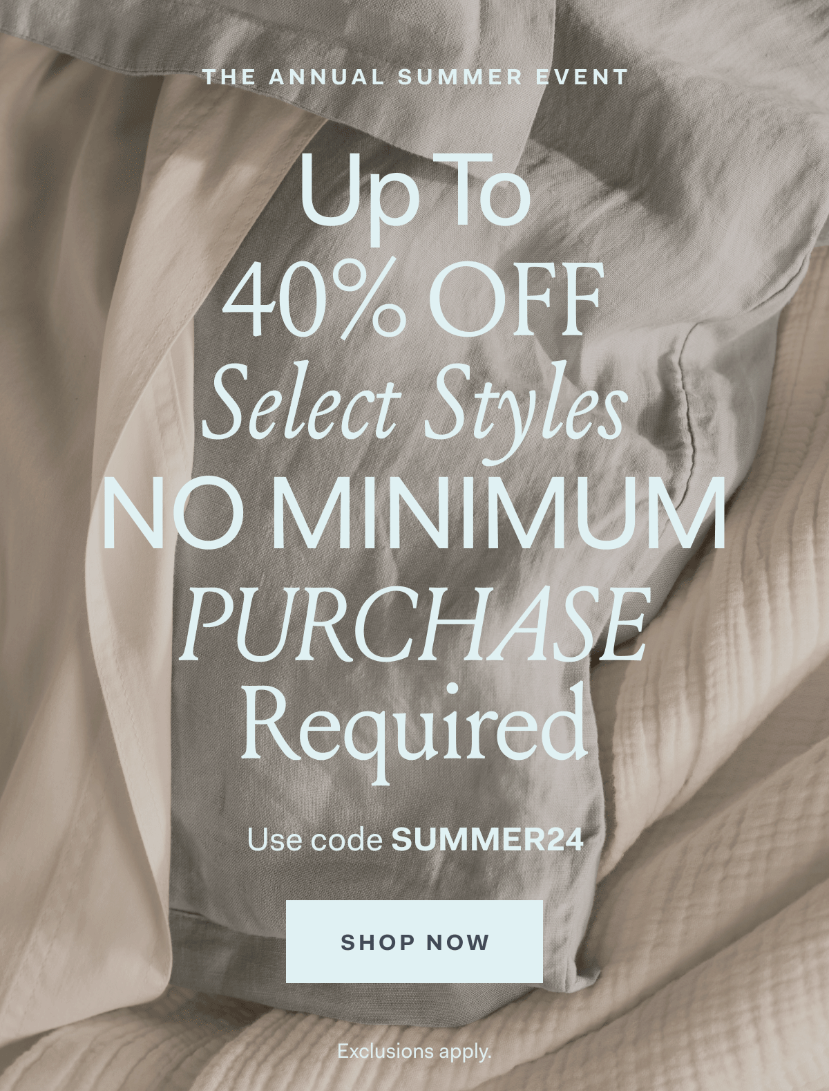 THE ANNUAL SUMMER EVENT UP to 40% OFF Select Styles NO MINIMUM PURCHASE REQUIRED Use code SUMMER24 SHOP NOW Exclusions apply