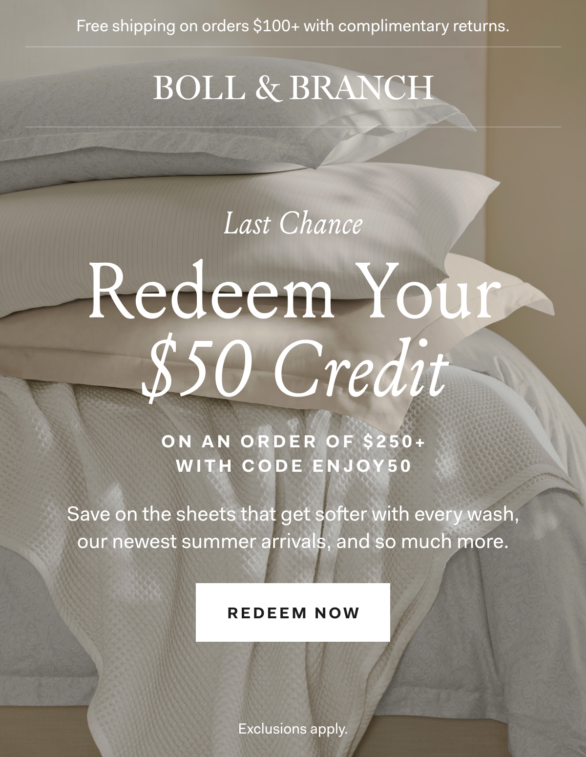 Free shipping on orders $100+ with complimentary returns BOLL & BRANCH LAST CHANCE Redeem Your $50 Credit on an order of $250+ with code ENJOY50 Save on the sheets that get softer with every wash, our newest summer arrivals, and so much for. REDEEM NOW Exclusions apply.