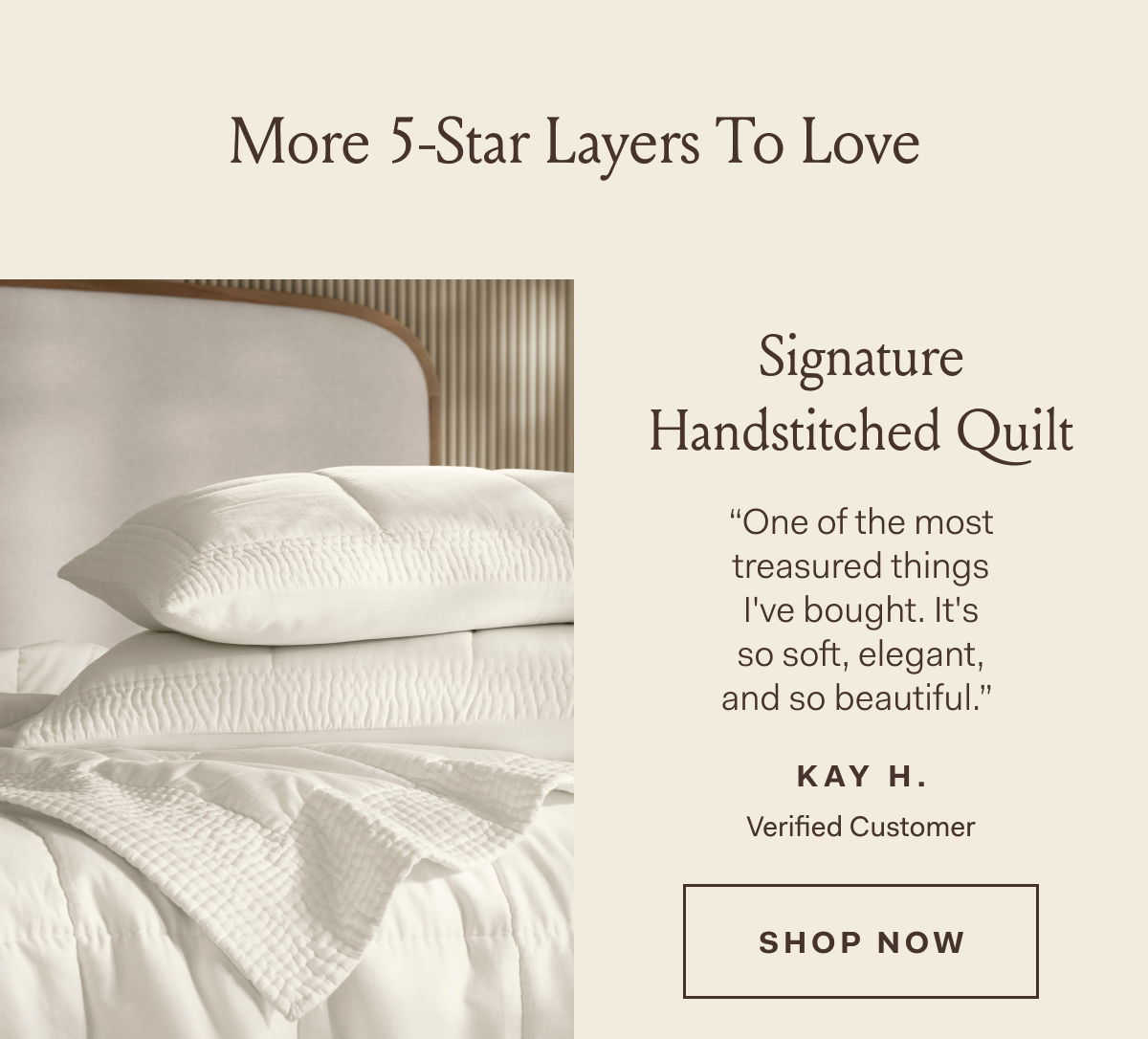 More 5-Star Layers To Love Signature Handstitched Quilt “One of the most treasured things I've bought. It's so soft, elegant, and so beautiful.” KAY H. Verified Customer