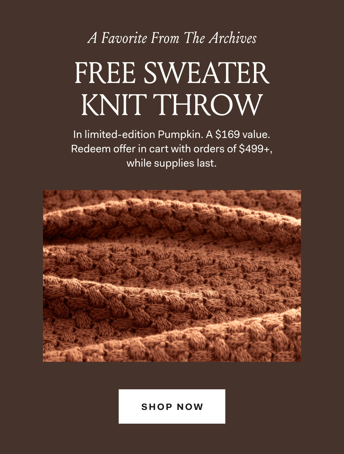 A Favorite From The Archives FREE SWEATER KNIT THROW In limited-edition Pumpkin. A $169 value. Redeem offer in cart with orders of $499+, while supplies last. SHOP NOW