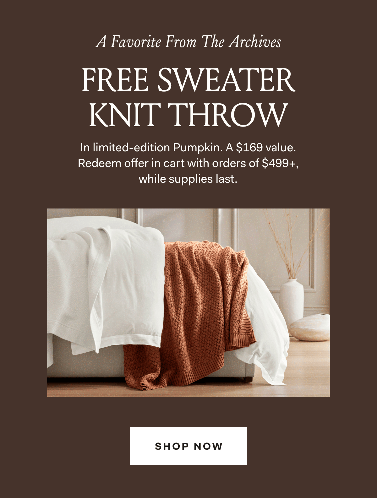 A Favorite From The Archives FREE SWEATER KNIT THROW In limited-edition Pumpkin. A $169 value. Redeem offer in cart with orders of $499+, while supplies last. SHOP NOW