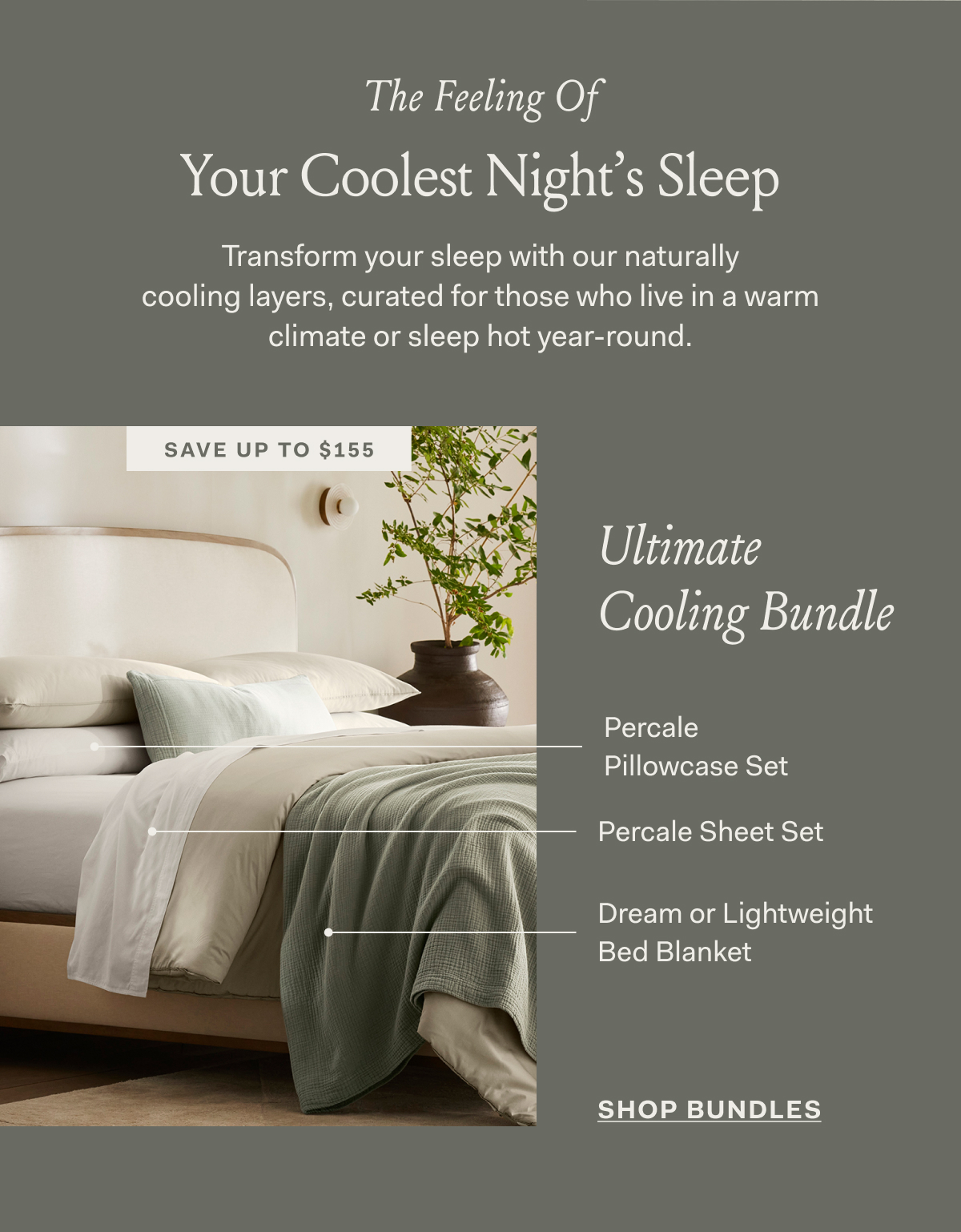 The Feeling Of Your Coolest Night's Sleep Transform your sleep with our naturally cooling layers, curated for those who live in a warm climate or sleep hot year-round. save up to $155 ULTIMATE COOLING BUNDLE SHOP BUNDLES