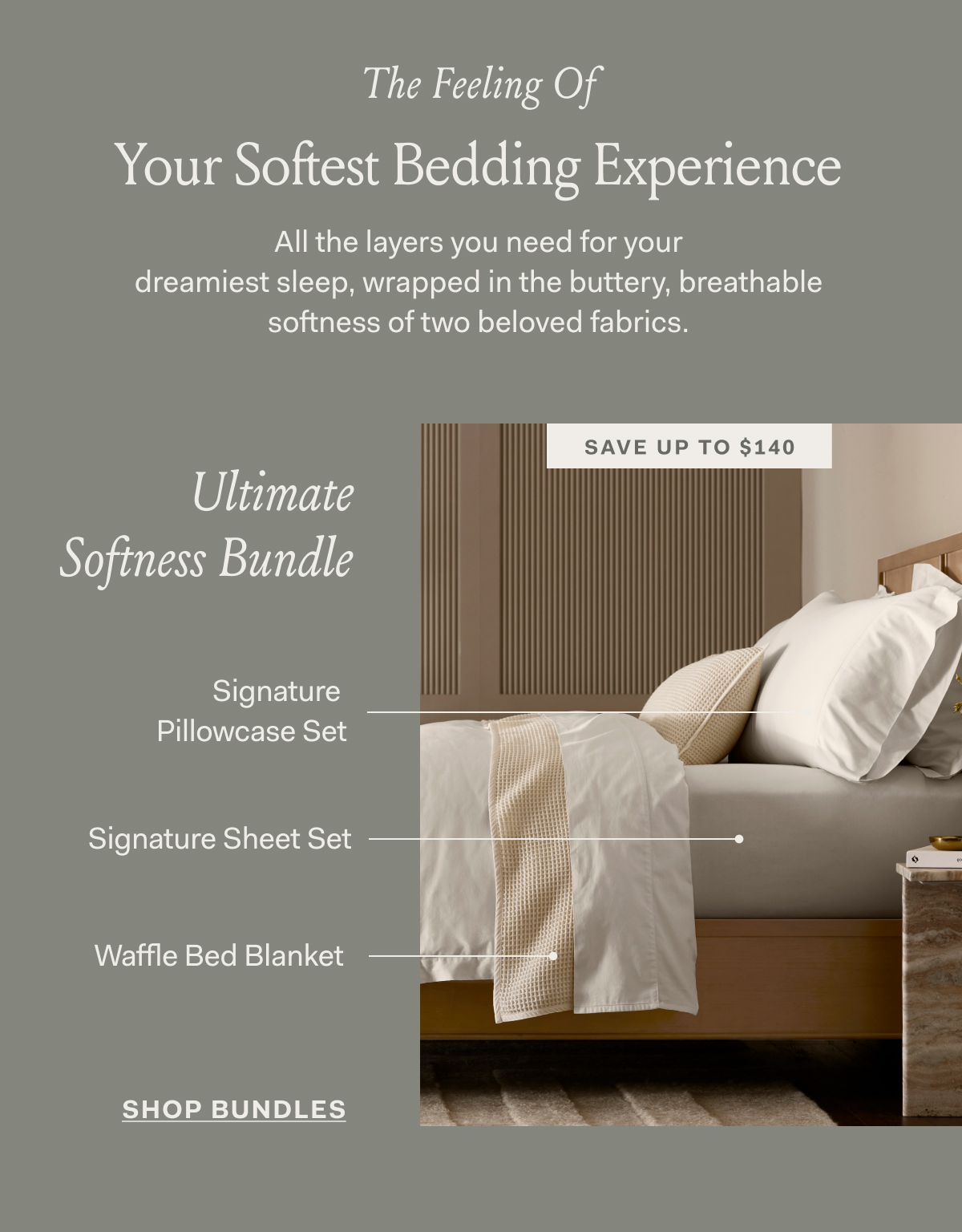 The Feeling Of Your Softest Bedding Experience All the layers you need for your dreamiest sleep, wrapped in the buttery, breathable softness of two beloved fabrics. SAVE UP TO $140 ULTIMATE SOFTNESS BUNDLE