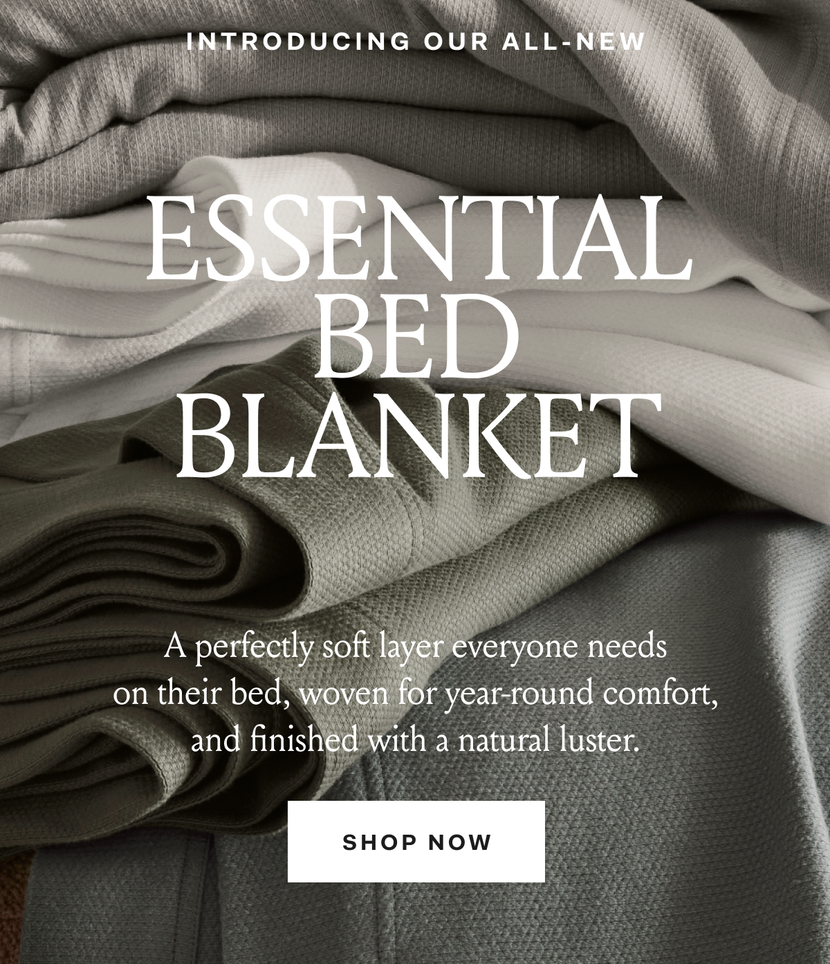INTRODUCING OUR ALL-NEW ESSENTIAL BED BLANKET A perfectly soft layer everyone needs on their bed, woven for year-round comfort, and finished with a natural luster SHOP NOW