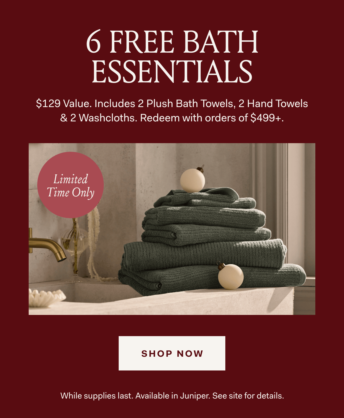 6 FREE BATH ESSENTIALS $129 Value. Includes 2 Plush Bath Towels, 2 Hand Towels & 2 Washclothes. Redeem with orders of $499+ Limited Time Only SHOP NOW While supplies last. Available in Juniper. See ite for details. 