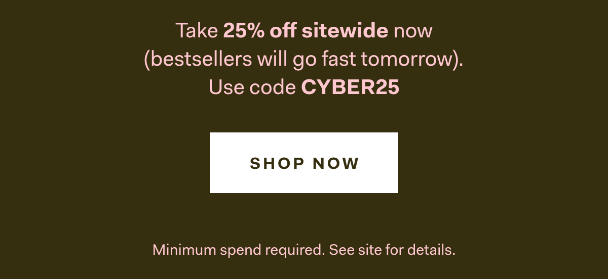 Take 25% off sitewide now (bestsellers will go fast tomorrow). Use code CYBER25 Shop Now Minimum spend required. See site for details. 