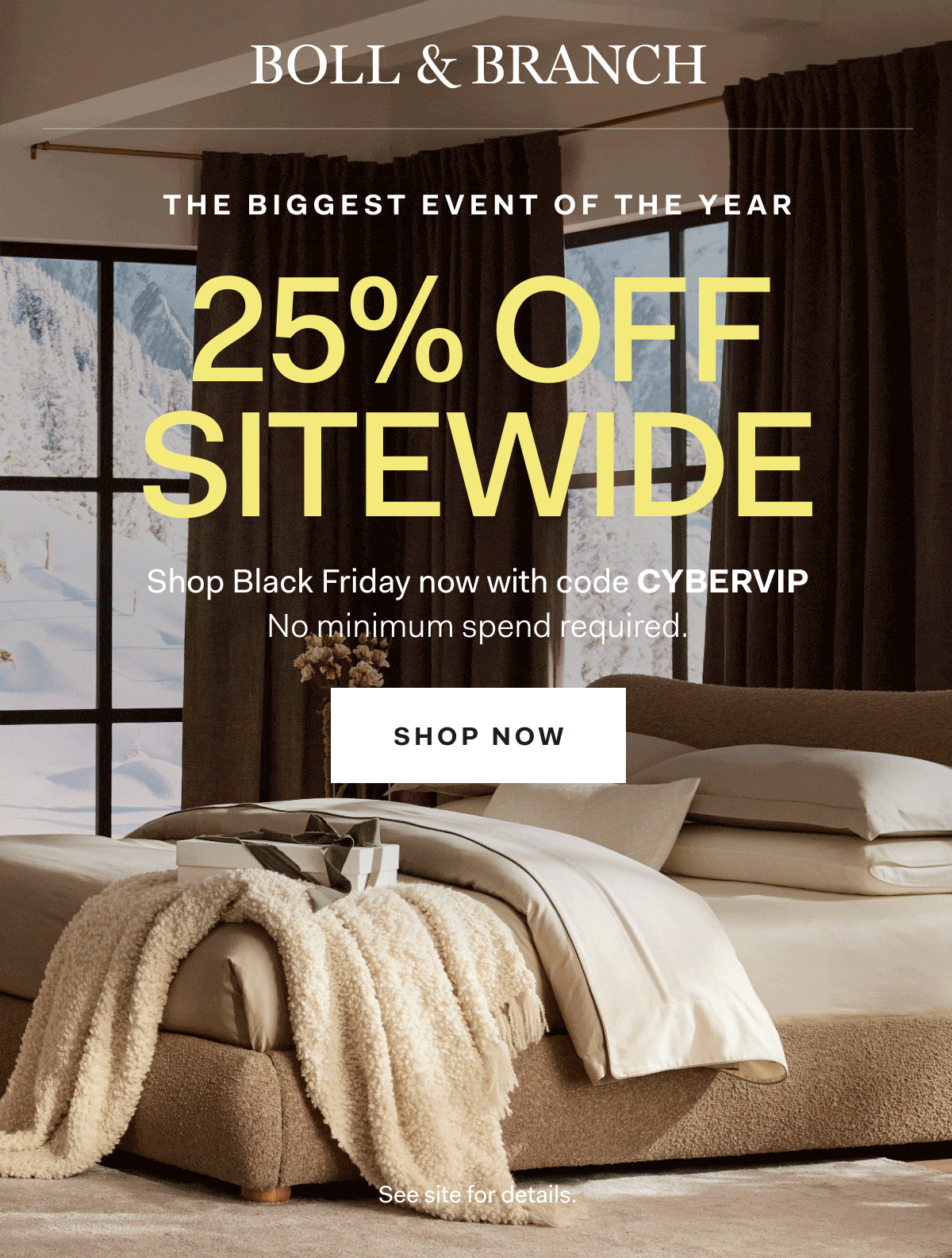 BOLL & BRANCH THE BIGGEST EVENT OF THE YEAR 25% OFF SITEWIDE Shop Black Friday now with code CYBERVIP No minimum spend required. Shop Now See site for details