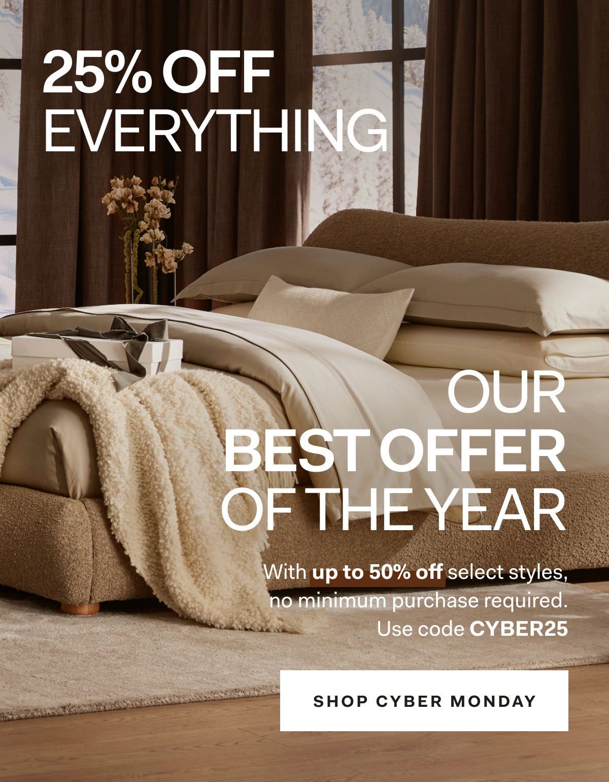 25% OFF EVERYTHING OUR BEST OFFER OF THE YEAR With Up to 50% off select styles, no minimum purchase required. Use code CYBER25 SHOP CYBER MONDAY