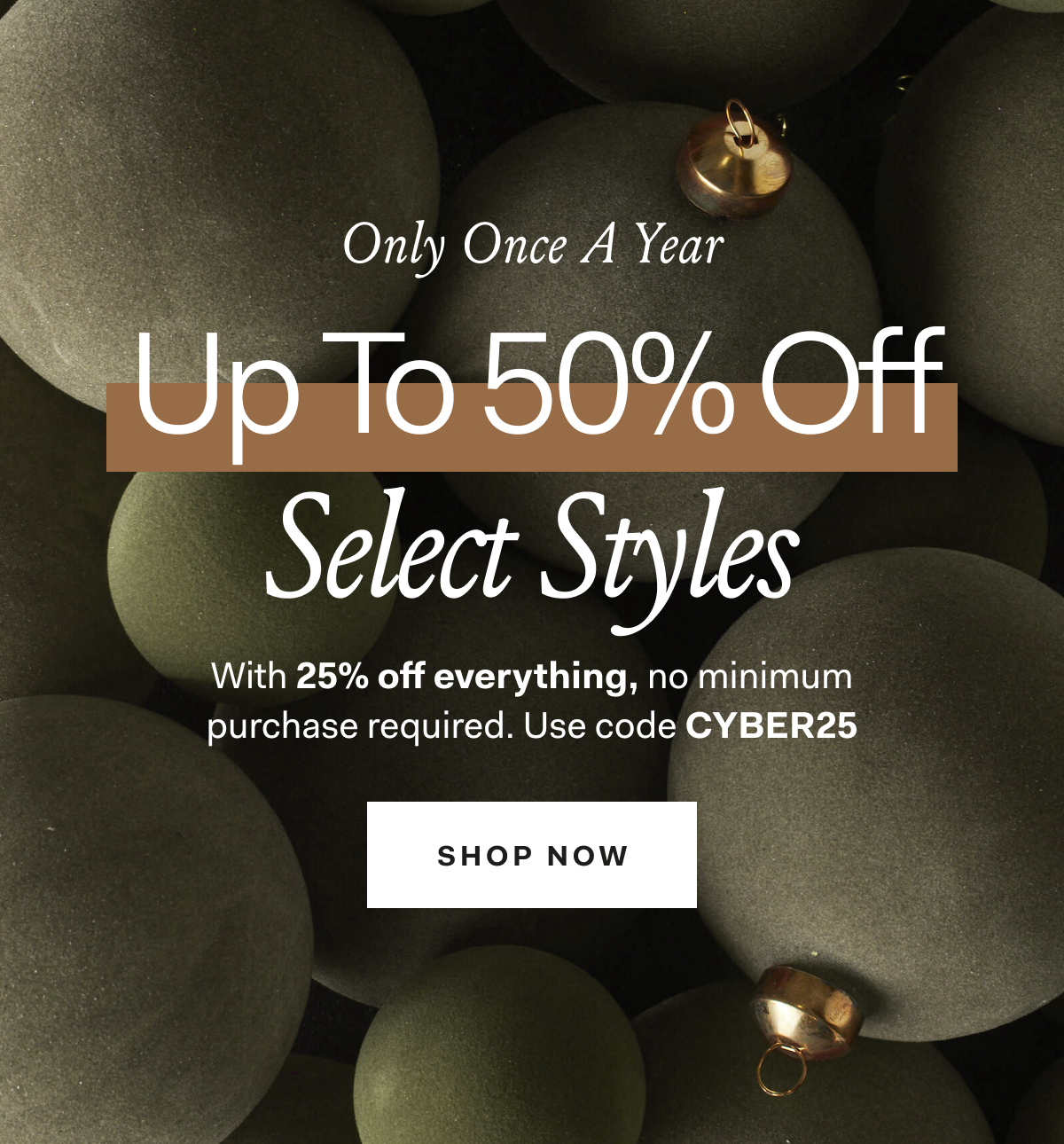 ONLY ONCE A YEAR UP TO 50% OFF SELECT STYLES With 25% off everything, no minimum purchase required. Use code CYBER25 SHOP NOW