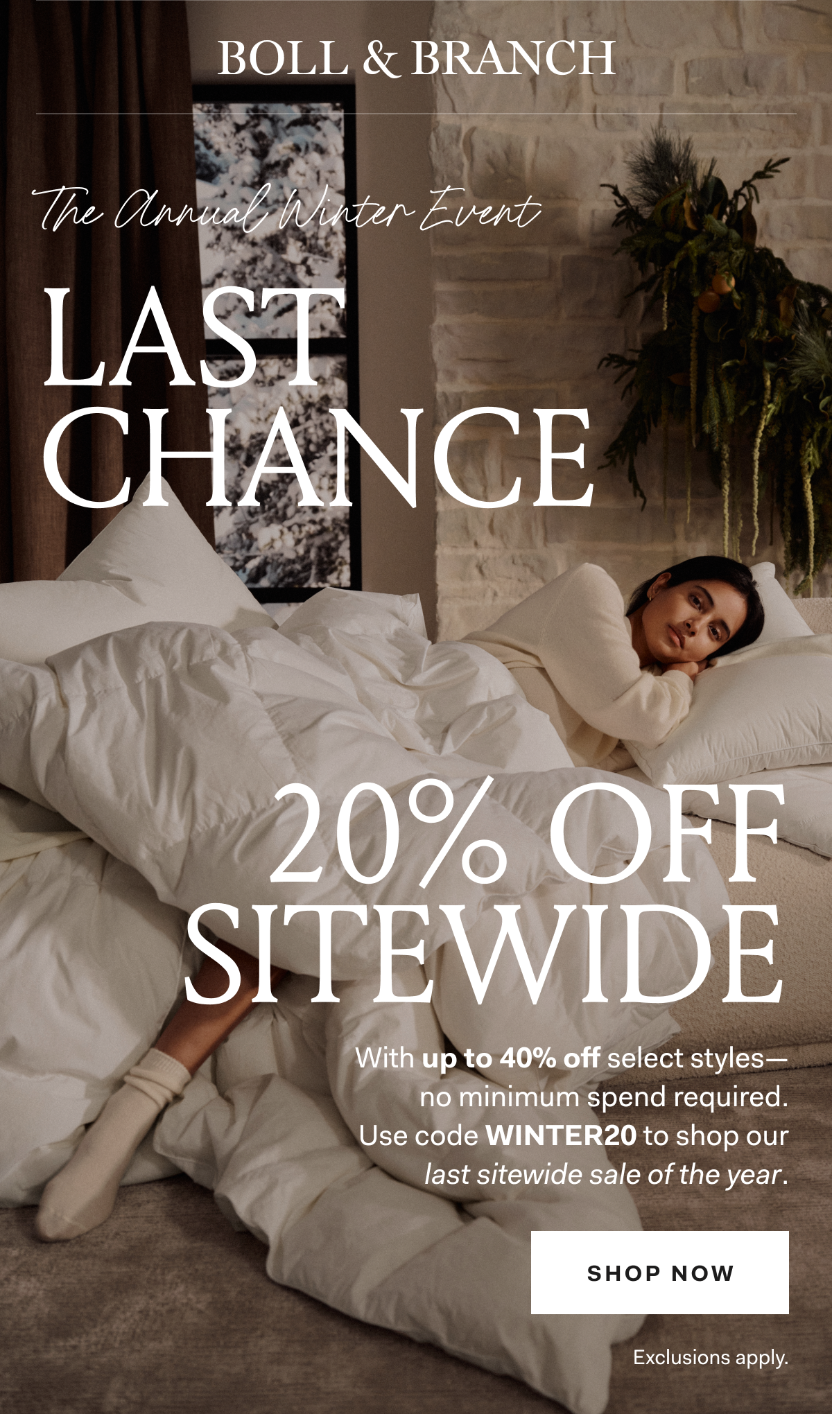 BOLL & BRANCH The Annual Winter Event Last Chance 20% off Sitewide With up to 40% off select styles - no minimum spend required. Use code VIPWINTER20 to shop our last sitewide sale of the year. SHOP NOW Exclusions apply.