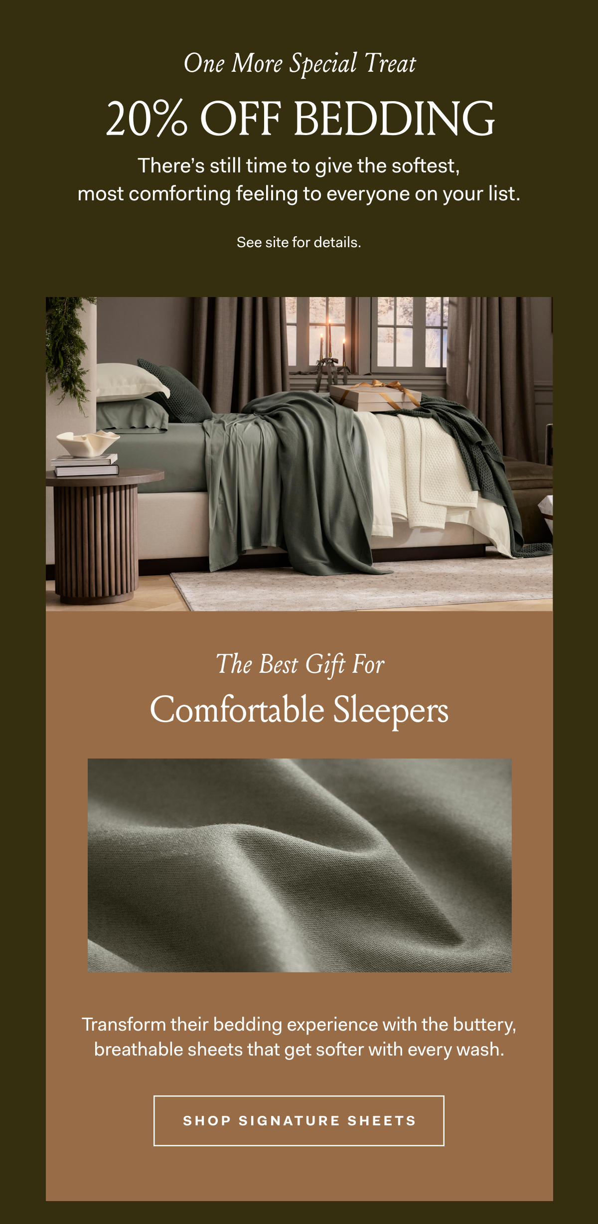 One More Special Treat 20% OFF BEDDING There's still time to give the softest, most comforting feeling to everyone on your list. See site for details.The Best Gift For Comfortable Sleepers Transform their bedding experience with the buttery, breathable sheets that get softer with every wash. SHOP SIGNATURE SHEETS