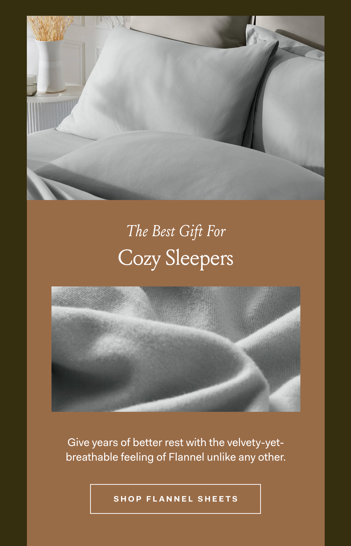 The Best Gift For Cozy Sleepers Give years of better rest with the velvety-yet- breathable feeling of Flannel unlike any other. SHOP FLANNEL SHEETS