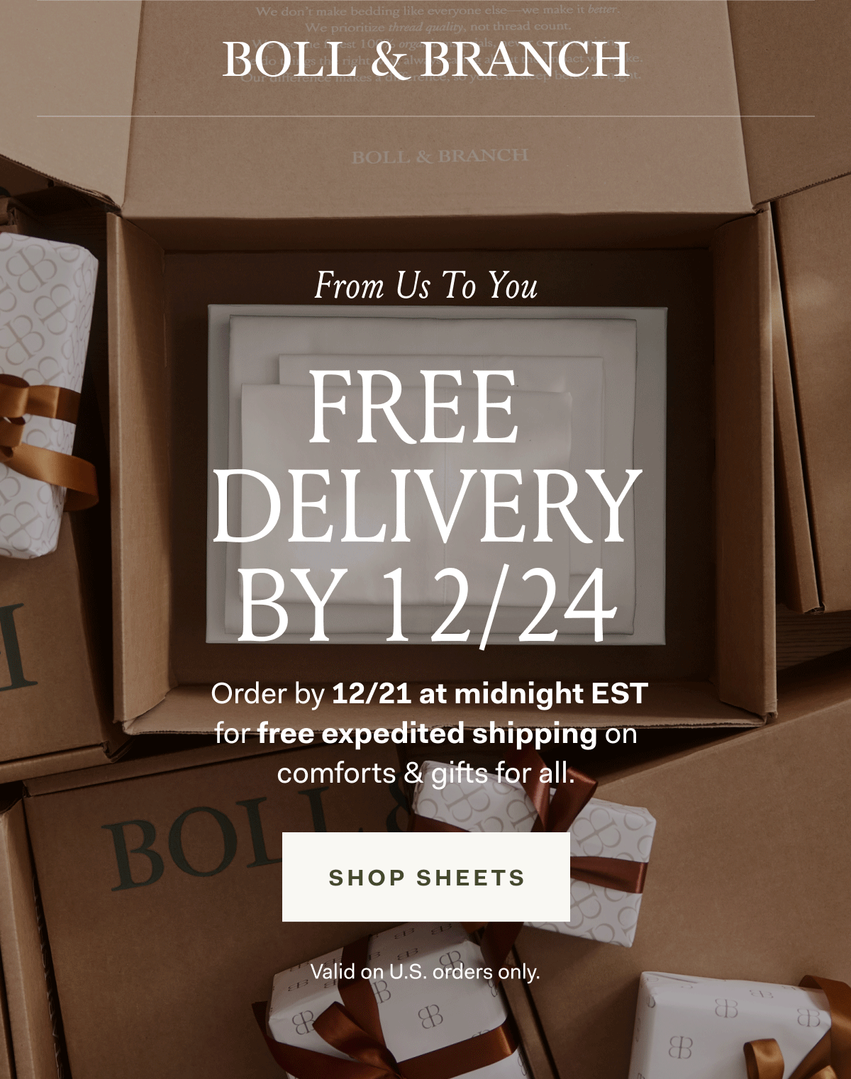 BOLL & BRANCH FROM US TO YOU FREE DELIVERY BY 12/24 Order by 12/21 at midnight EST for free expedited shipping on comforts & gifts for all. SHOP SHEETS Valid on U.S. Orders only