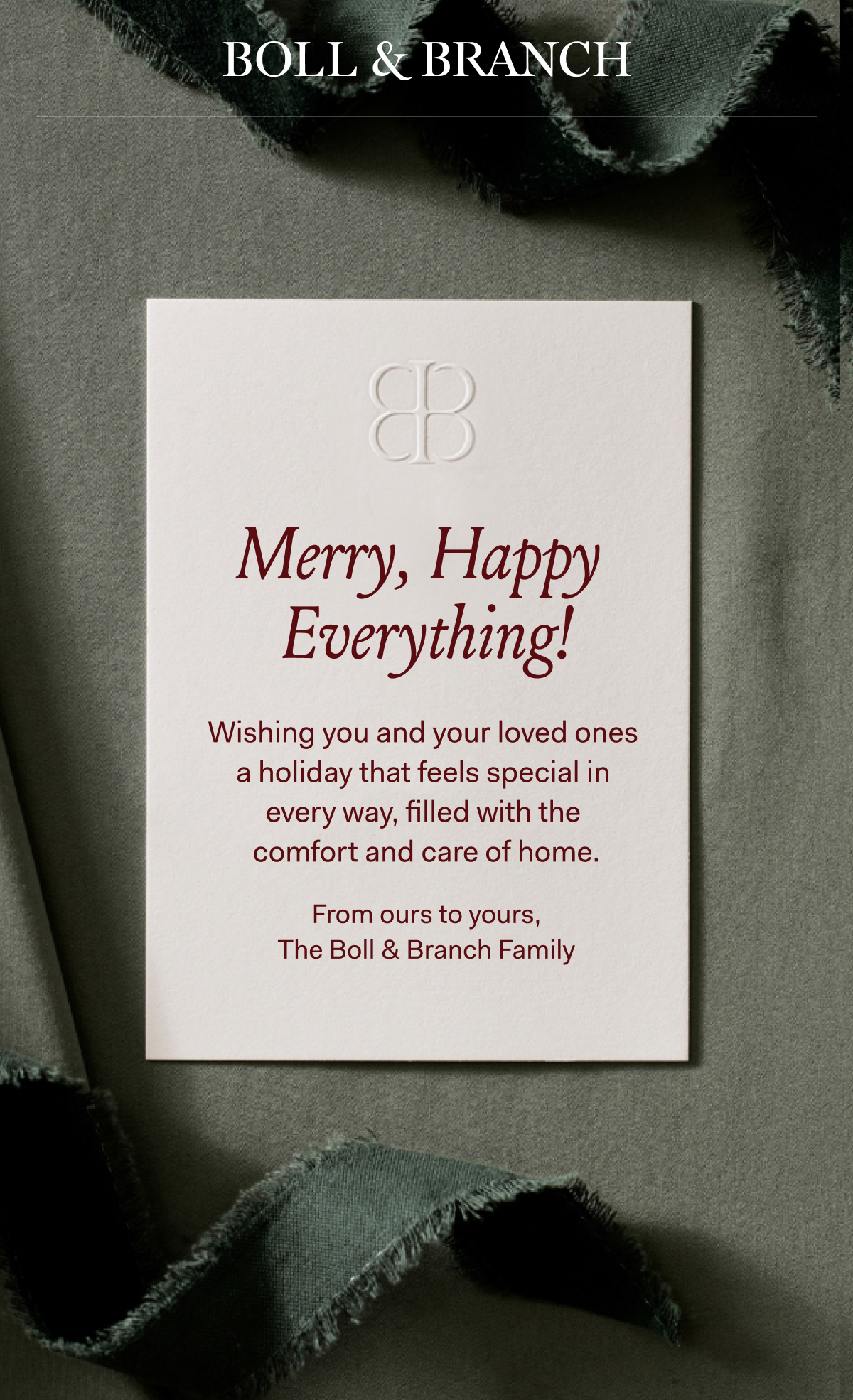 Merry, Happy Everything! Wishing you and your loved ones | ~ a holiday that feels special in | every way, filled with the | ~ comfortand care of home. | From ours to yours, | | The Boll & Branch Family |