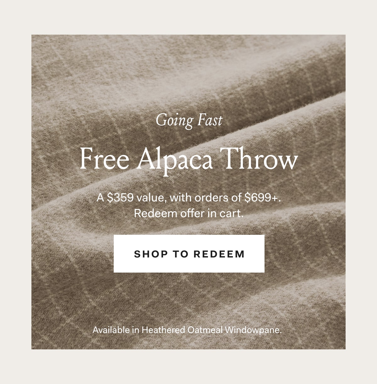 Going Fast! Free Alpaca Throw A $359 value, with orders of $699+ Redeem offer in cart. Shop to Redeem Available in Heathered Oatmeal Windowpane