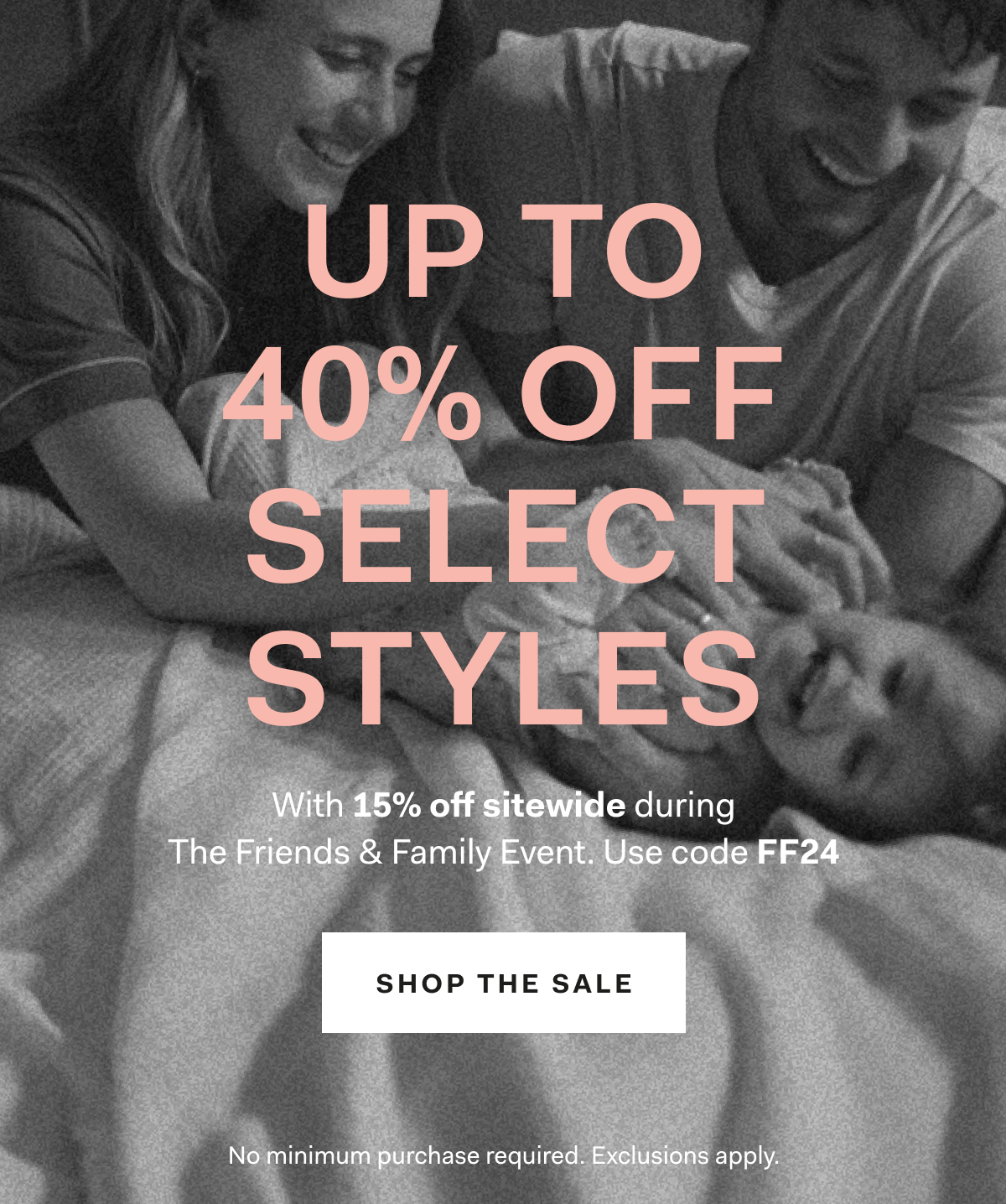UP TO 40% OFF SELECT STYLES With 15% off sitewide during The Friends & Family Event Use code FF24 Shop the Sale No minimum purchase required. Exclusions apply