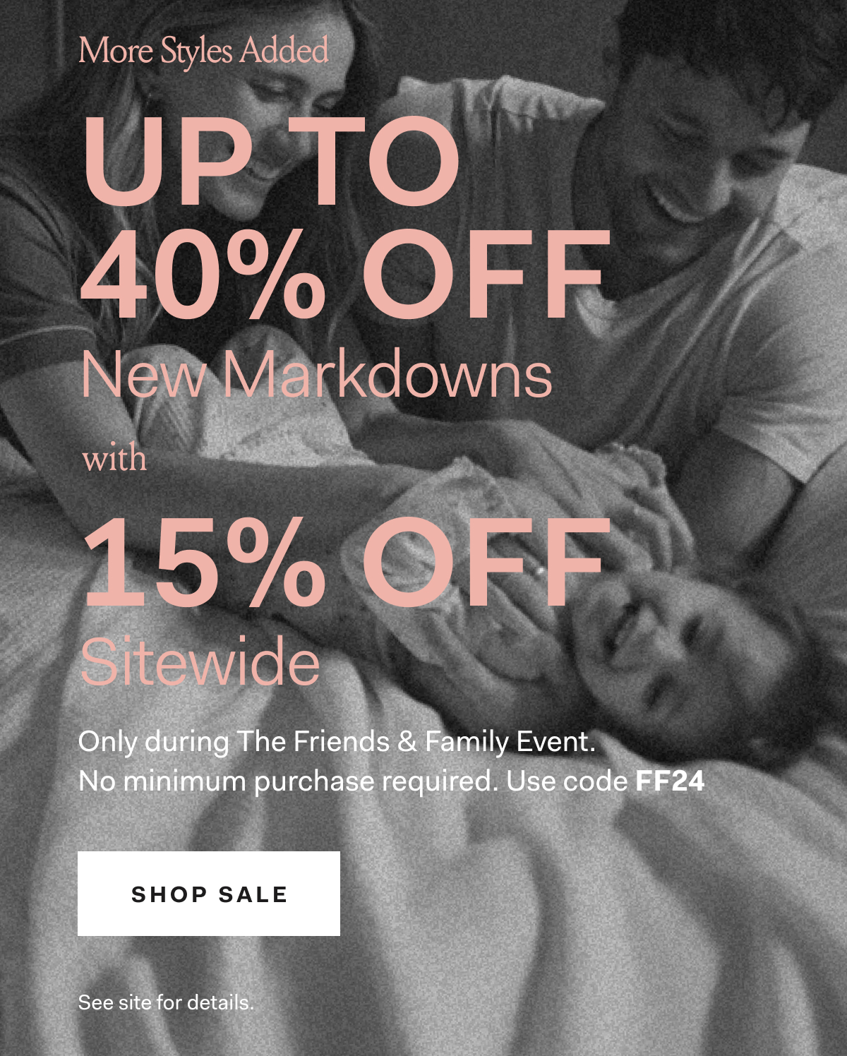 More Styles Added UP TO 40% OFF NEW MARKDOWNS With 15% off Sitewide Only during The Friends & Family Event. No minimum purchase required. Use code FF24. SHOP SALE See site for details