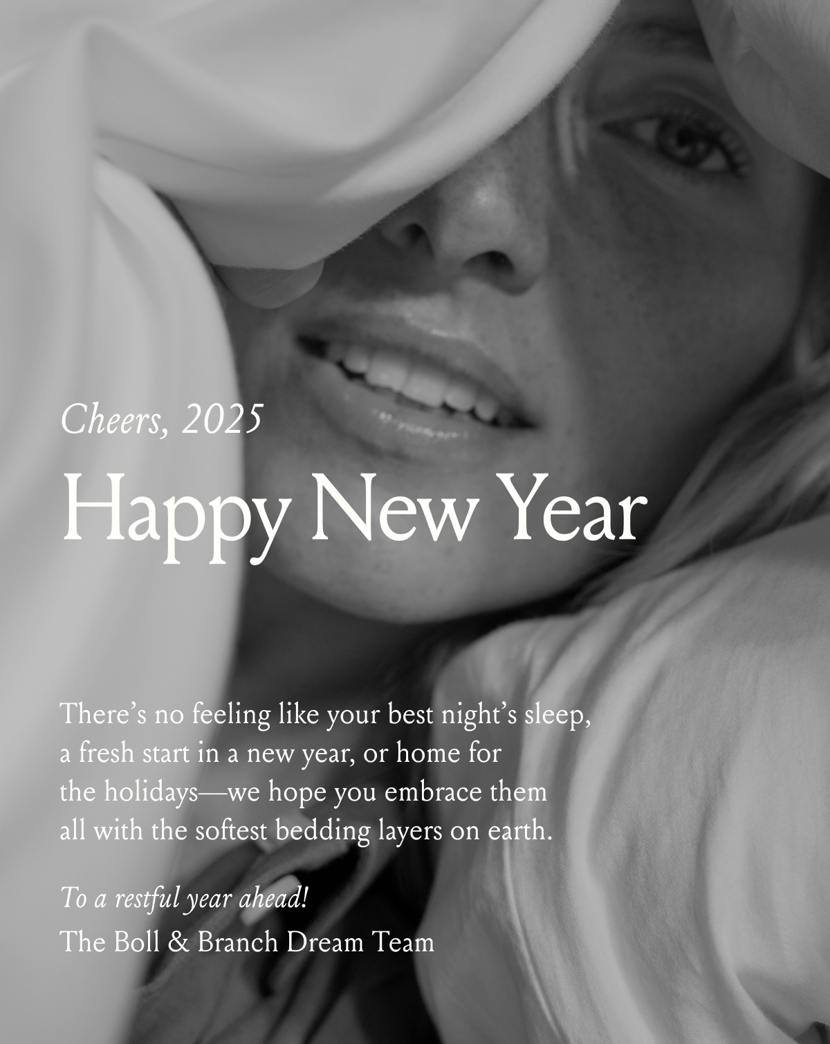 Cheers, 2024 Happy New Year There's no feeling like your best night's sleep, a fresh start in a new year, or home for the holidays - we hope you embrace them with all the softest bedding layers on each. To a restful year ahead! The Boll & Branch Dream Team