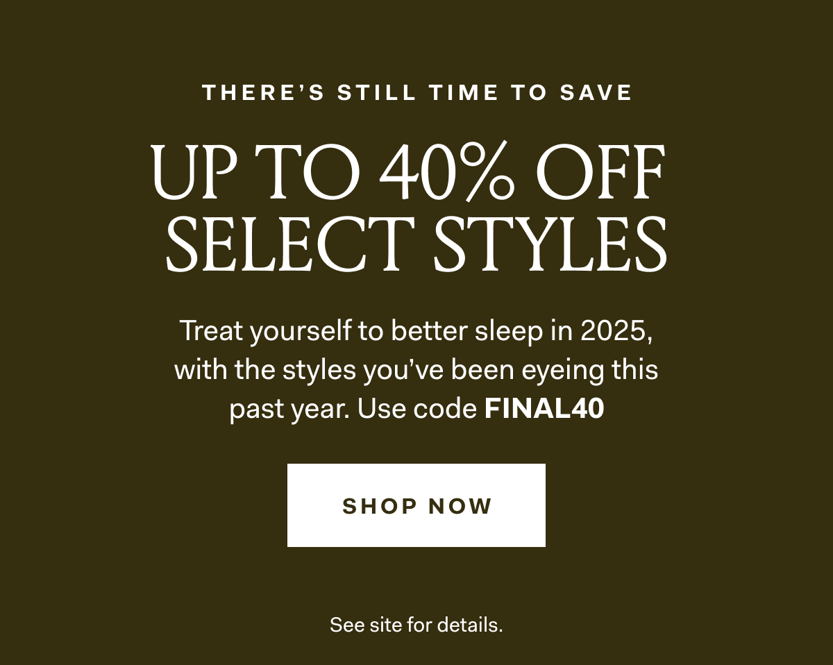 THERE'S STILL TIME TO SAVE UP TO 40% OFF SELECT STYLES Treat yourself to better sleep in 2025, with the styles you've been eyeing this past year. Use code FINAL40 SHOP NOW SEE SITE FOR DETAILS