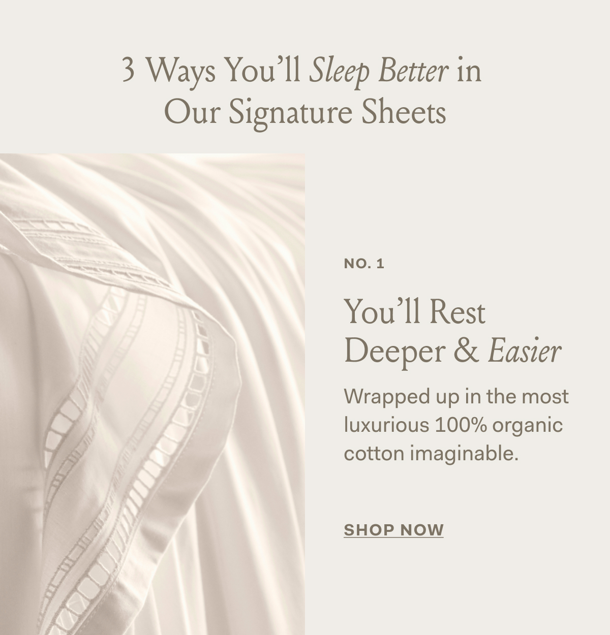 3 Ways You'll Sleep Better in Our Signature Sheets | NO. 1 | You'll Rest | Deeper & Easier Wrapped up in the most | luxurious 100% organic cotton imaginable. | SHOP NOW