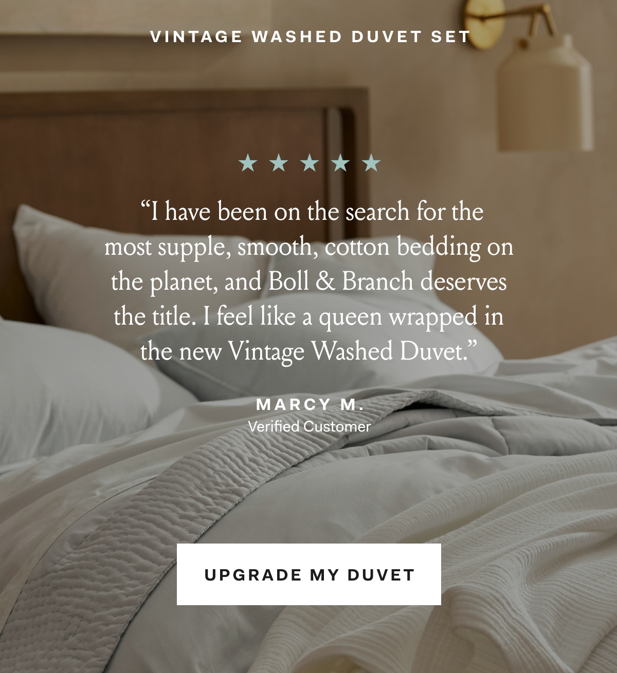 VINTAGE WASHED DUVET SET  “I have been on the search for the most supple, smooth, cotton bedding on the planet, and Boll & Branch deserves the title. I feel like a queen wrapped in the new Vintage Washed Duvet.” MARCY M VERIFIED CUSTOMER UPGRADE MY DUVET