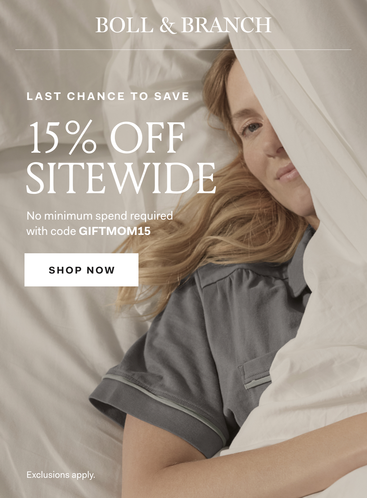 BOLL & BRANCH LAST CHANCE TO SAVE 15% OFF SITEWIDE No minimum spend required with code GIFTMOM15 SHOP NOW Exclusions apply. 