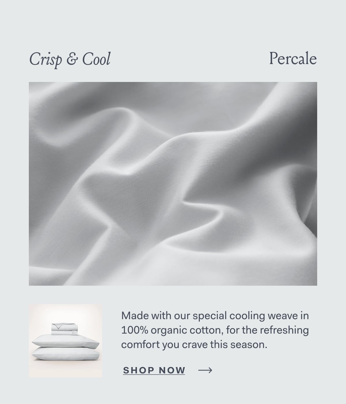 Crisp & Cool Percale Made with our special cooling weave in 100% organic cotton, for the refreshing comfort you crave this season. SHOP NOW
