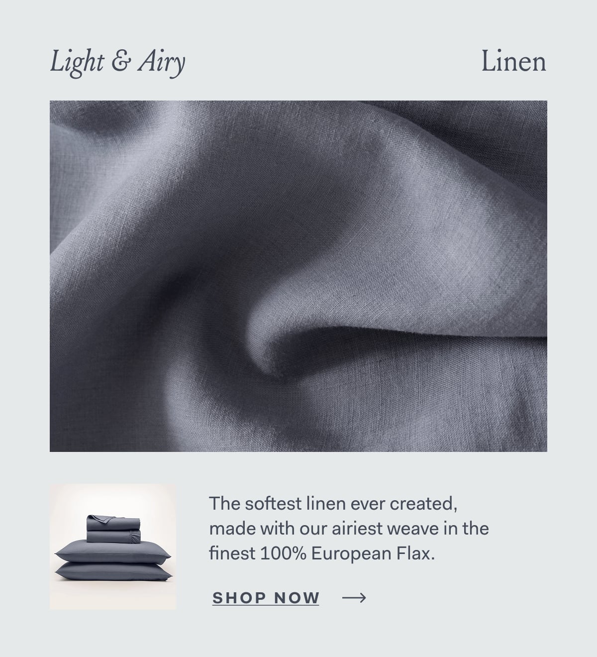 Light & Airy Linen The softest linen ever created, made with our airiest weave in the finest 100% European Flax. SHOP NOW