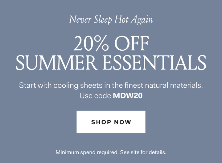 Never Sleep Hot Again 20% OFF SUMMER ESSENTIALS Start with cooling sheets in the finest natural materials. Use code MDW20 SHOP NOW Minimum spend required. See site for details. 
