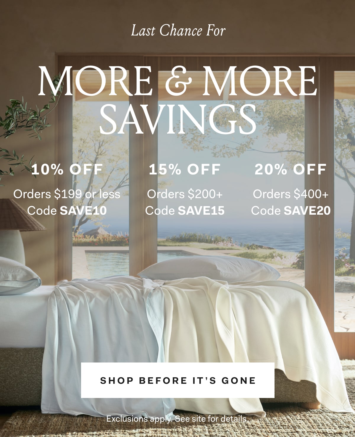 Last Chance for MORE & MORE SAVINGS 10% OFF ORDERS $199 or less CODE SAVE10 15% OFF Orders $200+ Code SAVE15 20% OFF Orders $400+ Code SAVE20 SHOP BEFORE IT'S GONE Exclusions apply. See site for details.