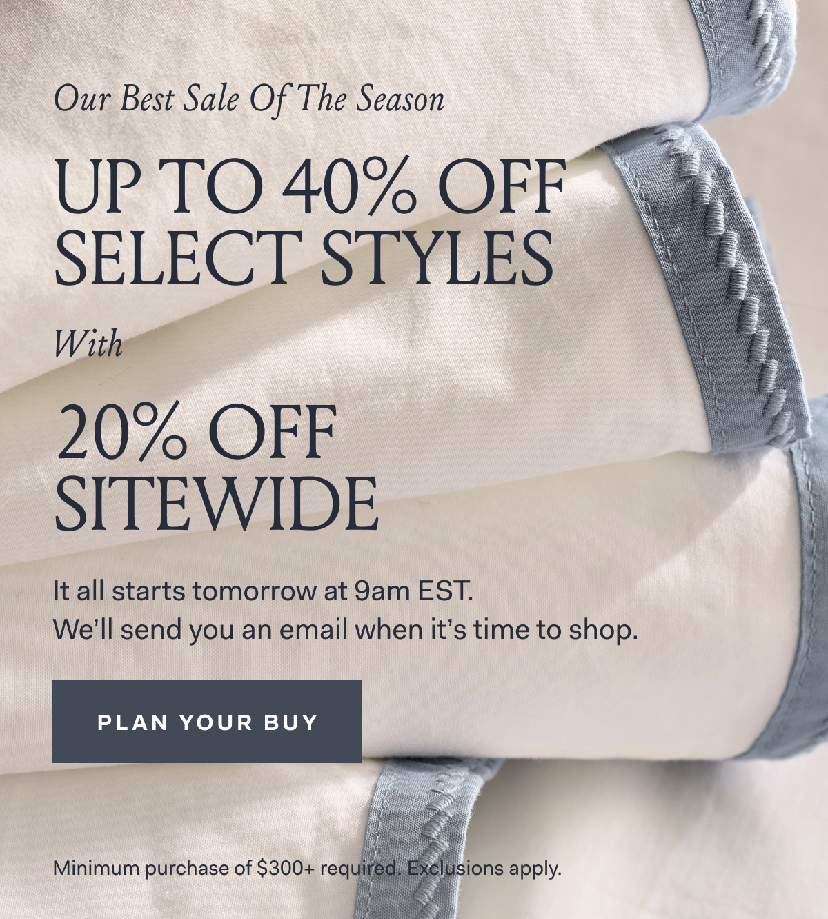 Our Best Sale Of The Season UP TO 40% OFF SELECT STYLES With 20% OFF SITEWIDE It all starts tomorrow at 9am EST. We'll send you an email when it's time to shop. PLAN YOUR BUY Minimum purchase of $300+ required. Exclusions apply.