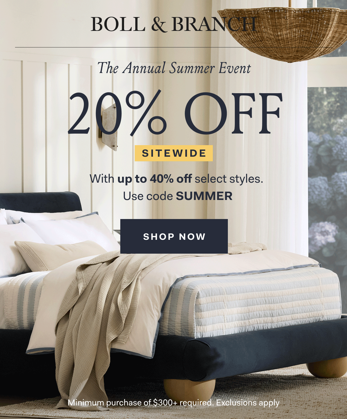 BOLL & BRANCH The Annual Summer Event 20% OFF SITEWIDE With up to 40% off select styles. Use code SUMMER SHOP NOW Minimum purchase of $300+ required. Exclusions apply