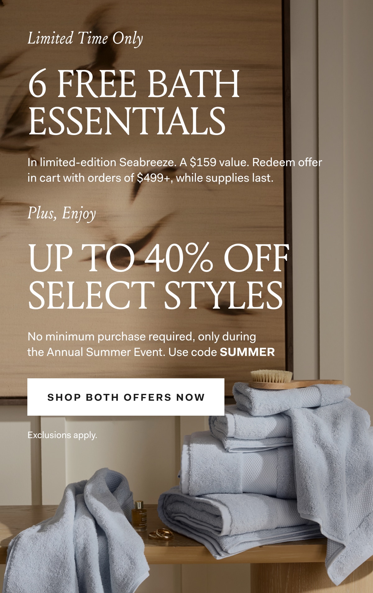Limited Time Only 6 FREE BATH ESSENTIALS In limited-edition Seabreeze. A $159 value. Redeem offer in cart with orders of $499+, while supplies last. Plus, Enjoy Up to 40% OFF Select Styles. No minimum purchase required, only during the Annual Summer Event Use code SUMMER Exclusions apply. 