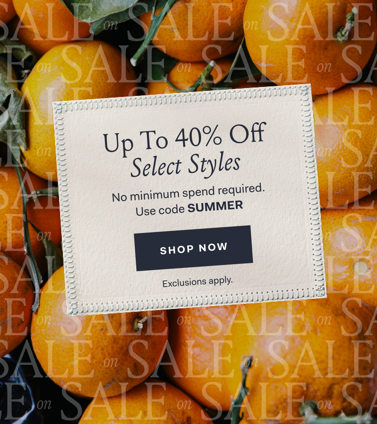 Up To 40% Off Select Styles No minimum spend required. Use code SUMMER SHOP NOW Exclusions apply.