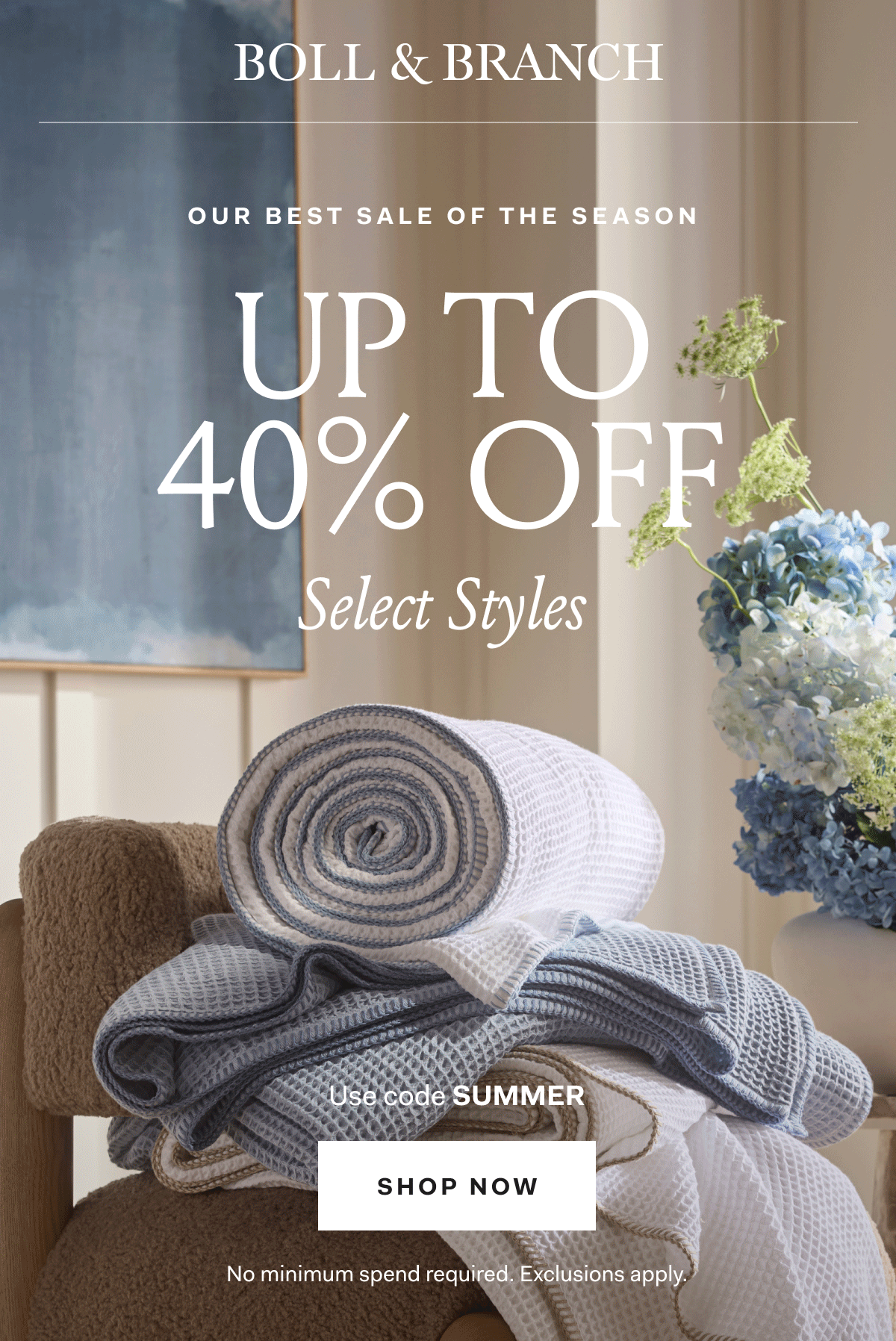 BOLL & BRANCH OUR BEST SALE OF THE SEASON UP TO 40% OFF Select Styles With 20% OFF SITEWIDE Use code SUMMER SHOP NOW No minimum spend required. Exclusions apply.