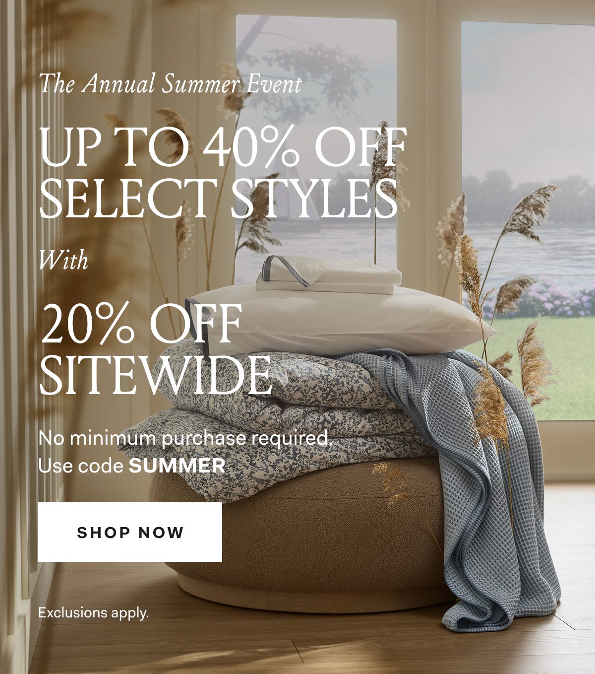 The Annual Summer Event UP TO 40% OFF SELECT STYLES With 20% OFF SITEWIDE No minimum purchase required. Use code SUMMER SHOP NOW Exclusions apply.
